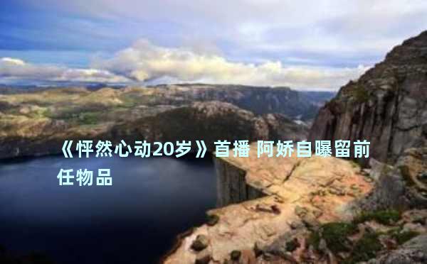 《怦然心动20岁》首播 阿娇自曝留前任物品